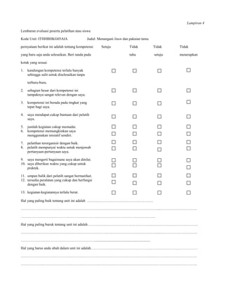 Lampiran 4

Lembaran evaluasi peserta pelatihan atau siswa

Kode Unit: ITHHBHKG05AIA                       Judul: Menangani linen dan pakaian tamu

pernyataan berikut ini adalah tentang kompetensi        Setuju           Tidak           Tidak    Tidak

yang baru saja anda selesaikan. Beri tanda pada                          tahu            setuju   menerapkan

kotak yang sesuai

1.   kandungan kompetensi terlalu banyak
     sehingga sulit untuk diselesaikan tanpa

     terburu-buru.

2.   sebagian besar dari kompetensi ini
     tampaknya sangat relevan dengan saya.

3.   kompetensi ini berada pada tingkat yang
     tepat bagi saya.

4.   saya mendapat cukup bantuan dari pelatih
     saya.

5.   jumlah kegiatan cukup memadai.
6.   kompetensi memungkinkan saya
     menggunakan inisiatif sendiri.

7.   pelatihan terorganisir dengan baik.
8.   pelatih mempunyai waktu untuk menjawab
     pertanyaan-pertanyaan saya.

9. saya mengerti bagaimana saya akan dinilai.
10. saya diberikan waktu yang cukup untuk
    praktek.

11. umpan balik dari pelatih sangat bermanfaat.
12. tersedia peralatan yang cukup dan berfungsi
    dengan baik.

13. kegiatan-kegiatannya terlalu berat.

Hal yang paling baik tentang unit ini adalah ………………………………………………

…………………………………………………………………………………………………....…………………………

………………………………………………………………………………………………..

Hal yang paling buruk tentang unit ini adalah………………………………………………………………………………

…………………………………………………………………………………………………...………………………….

…………………………………………………….............................................................

Hal yang harus anda ubah dalam unit ini adalah……………………………………………………………………………

………………………………………………………………………………………………………………………………

………………………………………………………………………………………………………………………………
 