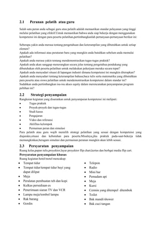 2.1     Peranan pelatih atau guru
Salah satu peran anda sebagai guru atau pelatih adalah memastikan standar pelayanan yang tinggi
melalui pelatihan yang efektif.Untuk memastikan bahwa anda siap bekerja dengan menggunakan
kompetensi ini dengan para peserta pelatihan,pertimbangkanlah pertanyaan-pertanyaan berikut ini:

Seberapa yakin anda merasa tentang pengetahuan dan keterampilan yang dibutuhkan untuk setiap
elemen?
Apakah ada informasi atau peraturan baru yang mungkin anda butuhkan sebelum anda memulai
pelatihan?
Apakah anda merasa yakin tentang mendemontrasikan tugas-tugas praktek?
Apakah anda akan sanggup menerangkan secara jelas tentang pengetahua pendukung yang
dibutuhakan oleh peserta pelatihan untuk melakukan pekerjaan meraka secara tepat?
Apakah anda menyadari situasi di lapangan industri dimana kompetensi ini mungkin diterapkan?
Apakah anda menyadari tentang keterampilan bahasa,baca tulis serta matematika yang dibutuhkan
para peserta atau siswa pelatihan untuk mendemontrasikan kompetensi dalam standar ini?
Sudahkan anda pertimbangkan isu-isu akses equity dalam merencanakan penyampaian program
peltihan ini?

2.2      Strategi penyampaian
Rangkaian kegiatan yang disarankan untuk penyampaian kompetensi ini meliputi:
        Tugas praktek
        Proyek-proyek dan tugas-tugas
        Studi kasus
        Pengajaran
        Video dan referansi
        Aktifitas kelompok
        Permainan peran dan simulasi
Para pelatih atau guru wajib memilih strategi pelatihan yang sesuai dengan kompetensi yang
diajarakn,situasi dan kebutuhan para peserta.Misalnya,jika praktek pada-saat-bekerja tidak
memungkinkan,beragam simulasi dan permainan peranan mungkin akan lebih sesuai.

2.3     Persyaratan penyampaian
Ruang kelas,papan tulis,proyektor,layar proyektor flip chart,kertas dan berbgai media flip cart.
Persyaratan penyampaian khusus
Ruang kegiatan hotel/motel mencakup:
   Tempat tidur                                            Telepon
   Tempat tidur/tempat tidur bayi yang                     Radio
   dapat dilipat                                           Mini bar
   Meja                                                    Pemadam api
   Peralatan pembuatan teh dan kopi                        Meja
   Kulkas persediaan es                                    Kursi
   Penerimaan siaran TV dan VCR                            Cermin yang ditempel ditembok
   Lampu meja/tombol lampu                                 Toilet
   Rak barang                                              Bak mandi/shower
   Gordin                                                  Bak cuci tangan
 