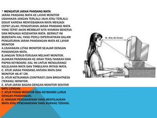 * MENGATUR JARAK PANDANG MATA
JARAK PANDANG MATA KE LAYAR MONITOR
USAHAKAN JANGAN TERLALU JAUH ATAU TERLALU
DEKAT KARENA MENYEBABKAN MATA MENJADI
CEPAT LELAH. PENGATURAN JARAK PANDANG MATA
YANG TEPAT AKAN MEMBUAT KITA NYAMAN BEKERJA
DAN MENJAGA KESEHATAN MATA. BERIKUT INI
BEBERAPA HAL YANG PERLU DIPERHATIKAN DALAM
PENGATURAN JARAK PANDANGAN MATA KE LAYAR
MONITOR
A.USAHAKAN LETAK MONITOR SEJAJAR DENGAN
PANDANGAN MATA.
B.JANGAN TERUS-TERUSAN MELIHAT MONITOR,
ALIHKAN PANDANGAN KE ARAH TEKS/NASKAH DAN
PAPAN KEYBOARD. HAL INI UNTUK MENGURANGI
KELELAHAN MATA DAN TIMBULNYA IRITASI MATA.
C. ATUR JARAK PANDANG ANTARA MATA DAN
MONITOR 46-47 CM.
D. ATUR KETAJAMAN (CONTRAST) DAN BRIGHTNESS
(TERANG) MONITOR.
E. ATUR JARAK BADAN DENGAN MONITOR SEKITAR
SATU LENGAN.
F. ATUR POSISI MONITOR DAN KEYBOARD LURUS
DENGAN PANDANGAN.
G. HINDARI PENCAHAYAAN YANG MENYILAUKAN
MATA ATAU PENCAHAYAAN YANG KURANG TERANG.
 