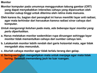 Monitor
Monitor komputer pada umumnya menggunakan tabung gambar (CRT)
yang dapat menyebabkan intensitas cahaya yang dipancarkan oleh
monitor cukup tinggi untuk diterima oleh retina mata manusia.
Oleh karena itu, bagian dari perangkat ini harus memiliki layar anti radiasi,
agar mata terhindar dari kerusakan karena radiasi sinar cahaya dari
komputer.
Untuk mengurangi keluhan pada mata, ada beberapa layar monitor yang
perlu diperhatikan.
a. Harus meletakan monitor sedemikian rupa diruangan sehingga layar
monitor tidak memantulkan cahaya dari sumber cahaya lain.
b. Letakanlah monitor lebiih rendah dari garis hoizontal mata, agar tidak
mengadah atau menunduk.
c. Aturlah cahaya monitor agar tidak terlalu terang dan gelap.
d. Sering-seringlah mengedipkan mata untuk menjaga agar mata tidak
kering. Sesekali memandang jauh ke luar ruangan.
 