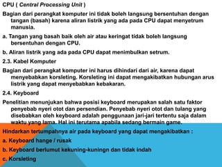 CPU ( Central Processing Unit )
Bagian dari perangkat komputer ini tidak boleh langsung bersentuhan dengan
tangan (basah) karena aliran listrik yang ada pada CPU dapat menyetrum
manusia.
a. Tangan yang basah baik oleh air atau keringat tidak boleh langsung
bersentuhan dengan CPU.
b. Aliran listrik yang ada pada CPU dapat menimbulkan setrum.
2.3. Kabel Komputer
Bagian dari perangkat komputer ini harus dihindari dari air, karena dapat
menyebabkan korsleting. Korsleting ini dapat mengakibatkan hubungan arus
listrik yang dapat menyebabkan kebakaran.
2.4. Keyboard
Penelitian menunjukan bahwa posisi keyboard merupakan salah satu faktor
penyebab nyeri otot dan persendian. Penyebab nyeri otot dan tulang yang
disebabkan oleh keyboard adalah penggunaan jari-jari tertentu saja dalam
waktu yang lama. Hal ini terutama apabila sedang bermain game.
Hindarkan tertumpahnya air pada keyboard yang dapat mengakibatkan :
a. Keyboard hange / rusak
b. Keyboard berlumut kekuning-kuningn dan tidak indah
c. Korsleting
 