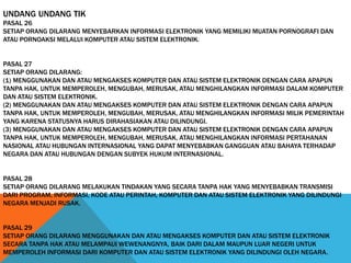 UNDANG UNDANG TIK
PASAL 26
SETIAP ORANG DILARANG MENYEBARKAN INFORMASI ELEKTRONIK YANG MEMILIKI MUATAN PORNOGRAFI DAN
ATAU PORNOAKSI MELALUI KOMPUTER ATAU SISTEM ELEKTRONIK.
PASAL 27
SETIAP ORANG DILARANG:
(1) MENGGUNAKAN DAN ATAU MENGAKSES KOMPUTER DAN ATAU SISTEM ELEKTRONIK DENGAN CARA APAPUN
TANPA HAK, UNTUK MEMPEROLEH, MENGUBAH, MERUSAK, ATAU MENGHILANGKAN INFORMASI DALAM KOMPUTER
DAN ATAU SISTEM ELEKTRONIK.
(2) MENGGUNAKAN DAN ATAU MENGAKSES KOMPUTER DAN ATAU SISTEM ELEKTRONIK DENGAN CARA APAPUN
TANPA HAK, UNTUK MEMPEROLEH, MENGUBAH, MERUSAK, ATAU MENGHILANGKAN INFORMASI MILIK PEMERINTAH
YANG KARENA STATUSNYA HARUS DIRAHASIAKAN ATAU DILINDUNGI.
(3) MENGGUNAKAN DAN ATAU MENGAKSES KOMPUTER DAN ATAU SISTEM ELEKTRONIK DENGAN CARA APAPUN
TANPA HAK, UNTUK MEMPEROLEH, MENGUBAH, MERUSAK, ATAU MENGHILANGKAN INFORMASI PERTAHANAN
NASIONAL ATAU HUBUNGAN INTERNASIONAL YANG DAPAT MENYEBABKAN GANGGUAN ATAU BAHAYA TERHADAP
NEGARA DAN ATAU HUBUNGAN DENGAN SUBYEK HUKUM INTERNASIONAL.
PASAL 28
SETIAP ORANG DILARANG MELAKUKAN TINDAKAN YANG SECARA TANPA HAK YANG MENYEBABKAN TRANSMISI
DARI PROGRAM, INFORMASI, KODE ATAU PERINTAH, KOMPUTER DAN ATAU SISTEM ELEKTRONIK YANG DILINDUNGI
NEGARA MENJADI RUSAK.
PASAL 29
SETIAP ORANG DILARANG MENGGUNAKAN DAN ATAU MENGAKSES KOMPUTER DAN ATAU SISTEM ELEKTRONIK
SECARA TANPA HAK ATAU MELAMPAUI WEWENANGNYA, BAIK DARI DALAM MAUPUN LUAR NEGERI UNTUK
MEMPEROLEH INFORMASI DARI KOMPUTER DAN ATAU SISTEM ELEKTRONIK YANG DILINDUNGI OLEH NEGARA.
 