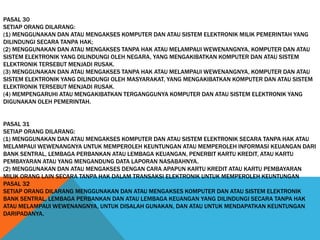 PASAL 30
SETIAP ORANG DILARANG:
(1) MENGGUNAKAN DAN ATAU MENGAKSES KOMPUTER DAN ATAU SISTEM ELEKTRONIK MILIK PEMERINTAH YANG
DILINDUNGI SECARA TANPA HAK;
(2) MENGGUNAKAN DAN ATAU MENGAKSES TANPA HAK ATAU MELAMPAUI WEWENANGNYA, KOMPUTER DAN ATAU
SISTEM ELEKTRONIK YANG DILINDUNGI OLEH NEGARA, YANG MENGAKIBATKAN KOMPUTER DAN ATAU SISTEM
ELEKTRONIK TERSEBUT MENJADI RUSAK.
(3) MENGGUNAKAN DAN ATAU MENGAKSES TANPA HAK ATAU MELAMPAUI WEWENANGNYA, KOMPUTER DAN ATAU
SISTEM ELEKTRONIK YANG DILINDUNGI OLEH MASYARAKAT, YANG MENGAKIBATKAN KOMPUTER DAN ATAU SISTEM
ELEKTRONIK TERSEBUT MENJADI RUSAK.
(4) MEMPENGARUHI ATAU MENGAKIBATKAN TERGANGGUNYA KOMPUTER DAN ATAU SISTEM ELEKTRONIK YANG
DIGUNAKAN OLEH PEMERINTAH.
PASAL 31
SETIAP ORANG DILARANG:
(1) MENGGUNAKAN DAN ATAU MENGAKSES KOMPUTER DAN ATAU SISTEM ELEKTRONIK SECARA TANPA HAK ATAU
MELAMPAUI WEWENANGNYA UNTUK MEMPEROLEH KEUNTUNGAN ATAU MEMPEROLEH INFORMASI KEUANGAN DARI
BANK SENTRAL, LEMBAGA PERBANKAN ATAU LEMBAGA KEUANGAN, PENERBIT KARTU KREDIT, ATAU KARTU
PEMBAYARAN ATAU YANG MENGANDUNG DATA LAPORAN NASABAHNYA.
(2) MENGGUNAKAN DAN ATAU MENGAKSES DENGAN CARA APAPUN KARTU KREDIT ATAU KARTU PEMBAYARAN
MILIK ORANG LAIN SECARA TANPA HAK DALAM TRANSAKSI ELEKTRONIK UNTUK MEMPEROLEH KEUNTUNGAN
PASAL 32
SETIAP ORANG DILARANG MENGGUNAKAN DAN ATAU MENGAKSES KOMPUTER DAN ATAU SISTEM ELEKTRONIK
BANK SENTRAL, LEMBAGA PERBANKAN DAN ATAU LEMBAGA KEUANGAN YANG DILINDUNGI SECARA TANPA HAK
ATAU MELAMPAUI WEWENANGNYA, UNTUK DISALAH GUNAKAN, DAN ATAU UNTUK MENDAPATKAN KEUNTUNGAN
DARIPADANYA.
 