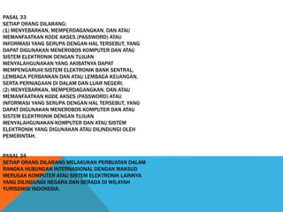 PASAL 33
SETIAP ORANG DILARANG:
(1) MENYEBARKAN, MEMPERDAGANGKAN, DAN ATAU
MEMANFAATKAN KODE AKSES (PASSWORD) ATAU
INFORMASI YANG SERUPA DENGAN HAL TERSEBUT, YANG
DAPAT DIGUNAKAN MENEROBOS KOMPUTER DAN ATAU
SISTEM ELEKTRONIK DENGAN TUJUAN
MENYALAHGUNAKAN YANG AKIBATNYA DAPAT
MEMPENGARUHI SISTEM ELEKTRONIK BANK SENTRAL,
LEMBAGA PERBANKAN DAN ATAU LEMBAGA KEUANGAN,
SERTA PERNIAGAAN DI DALAM DAN LUAR NEGERI.
(2) MENYEBARKAN, MEMPERDAGANGKAN, DAN ATAU
MEMANFAATKAN KODE AKSES (PASSWORD) ATAU
INFORMASI YANG SERUPA DENGAN HAL TERSEBUT, YANG
DAPAT DIGUNAKAN MENEROBOS KOMPUTER DAN ATAU
SISTEM ELEKTRONIK DENGAN TUJUAN
MENYALAHGUNAKAN KOMPUTER DAN ATAU SISTEM
ELEKTRONIK YANG DIGUNAKAN ATAU DILINDUNGI OLEH
PEMERINTAH.
PASAL 34
SETIAP ORANG DILARANG MELAKUKAN PERBUATAN DALAM
RANGKA HUBUNGAN INTERNASIONAL DENGAN MAKSUD
MERUSAK KOMPUTER ATAU SISTEM ELEKTRONIK LAINNYA
YANG DILINDUNGI NEGARA DAN BERADA DI WILAYAH
YURISDIKSI INDONESIA.
 