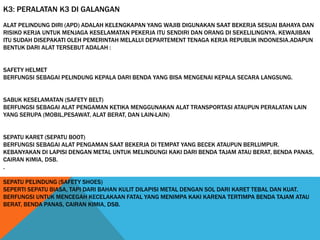 K3: PERALATAN K3 DI GALANGAN
ALAT PELINDUNG DIRI (APD) ADALAH KELENGKAPAN YANG WAJIB DIGUNAKAN SAAT BEKERJA SESUAI BAHAYA DAN
RISIKO KERJA UNTUK MENJAGA KESELAMATAN PEKERJA ITU SENDIRI DAN ORANG DI SEKELILINGNYA. KEWAJIBAN
ITU SUDAH DISEPAKATI OLEH PEMERINTAH MELALUI DEPARTEMENT TENAGA KERJA REPUBLIK INDONESIA.ADAPUN
BENTUK DARI ALAT TERSEBUT ADALAH :
SAFETY HELMET
BERFUNGSI SEBAGAI PELINDUNG KEPALA DARI BENDA YANG BISA MENGENAI KEPALA SECARA LANGSUNG.
SABUK KESELAMATAN (SAFETY BELT)
BERFUNGSI SEBAGAI ALAT PENGAMAN KETIKA MENGGUNAKAN ALAT TRANSPORTASI ATAUPUN PERALATAN LAIN
YANG SERUPA (MOBIL,PESAWAT, ALAT BERAT, DAN LAIN-LAIN)
SEPATU KARET (SEPATU BOOT)
BERFUNGSI SEBAGAI ALAT PENGAMAN SAAT BEKERJA DI TEMPAT YANG BECEK ATAUPUN BERLUMPUR.
KEBANYAKAN DI LAPISI DENGAN METAL UNTUK MELINDUNGI KAKI DARI BENDA TAJAM ATAU BERAT, BENDA PANAS,
CAIRAN KIMIA, DSB.
.
SEPATU PELINDUNG (SAFETY SHOES)
SEPERTI SEPATU BIASA, TAPI DARI BAHAN KULIT DILAPISI METAL DENGAN SOL DARI KARET TEBAL DAN KUAT.
BERFUNGSI UNTUK MENCEGAH KECELAKAAN FATAL YANG MENIMPA KAKI KARENA TERTIMPA BENDA TAJAM ATAU
BERAT, BENDA PANAS, CAIRAN KIMIA, DSB.
 