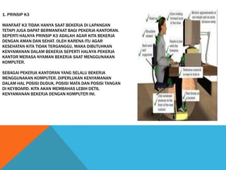 1. PRINSIP K3
MANFAAT K3 TIDAK HANYA SAAT BEKERJA DI LAPANGAN
TETAPI JUGA DAPAT BERMANFAAT BAGI PEKERJA KANTORAN.
SEPERTI HALNYA PRINSIP K3 ADALAH AGAR KITA BEKERJA
DENGAN AMAN DAN SEHAT. OLEH KARENA ITU AGAR
KESEHATAN KITA TIDAK TERGANGGU, MAKA DIBUTUHKAN
KENYAMANAN DALAM BEKERJA SEPERTI HALNYA PEKERJA
KANTOR MERASA NYAMAN BEKERJA SAAT MENGGUNAKAN
KOMPUTER.
SEBAGAI PEKERJA KANTORAN YANG SELALU BEKERJA
MENGGUNAKAN KOMPUTER, DIPERLUKAN KENYAMANAN
DALAM HAL POSISI DUDUK, POSISI MATA DAN POSISI TANGAN
DI KEYBOARD. KITA AKAN MEMBAHAS LEBIH DETIL
KENYAMANAN BEKERJA DENGAN KOMPUTER INI.
 