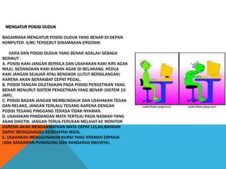 MENGATUR POSISI DUDUK
BAGAIMANA MENGATUR POSISI DUDUK YANG BENAR DI DEPAN
KOMPUTER. ILMU TERSEBUT DINAMAKAN ERGONIK.
CARA DAN POSISI DUDUK YANG BENAR ADALAH SEBAGA
BERIKUT :
A. POSISI KAKI JANGAN BERSILA DAN USAHAKAN KAKI KIRI AGAK
MAJU, SEDANGKAN KAKI KANAN AGAK DI BELAKANG. KEDUA
KAKI JANGAN SEJAJAR ATAU BENGKOK (LUTUT BERSILANGAN)
KARENA AKAN BERAKIBAT CEPAT PEGAL.
B. POSISI TANGAN DILETAKKAN PADA POSISI PENGETIKAN YANG
BENAR MENURUT SISTEM PENGETIKAN YANG BENAR (SISTEM 10
JARI).
C. POSISI BADAN JANGAN MEMBUNGKUK DAN USAHAKAN TEGAK
DAN RELAKS, JANGAN TERLALU TEGANG KARENA DENGAN
POSISI TEGANG PINGGANG TERASA TIDAK NYAMAN.
D. USAHAKAN PANDANGAN MATA TERTUJU PADA NASKAH YANG
AKAN DIKETIK. JANGAN TERUS-TERUSAN MELIHAT KE MONITOR
KARENA AKAN MENGAKIBATKAN MATA CEPAT LELAH,BAHKAN
DAPAT MENGGANGGU KESEHATAN MATA.
E. USAHAKAN MENGGUNAKAN KURSI YANG NYAMAN DIPAKAI
(ADA SANDARAN PUNGGUNG DAN SANDARAN SIKUNYA).
 