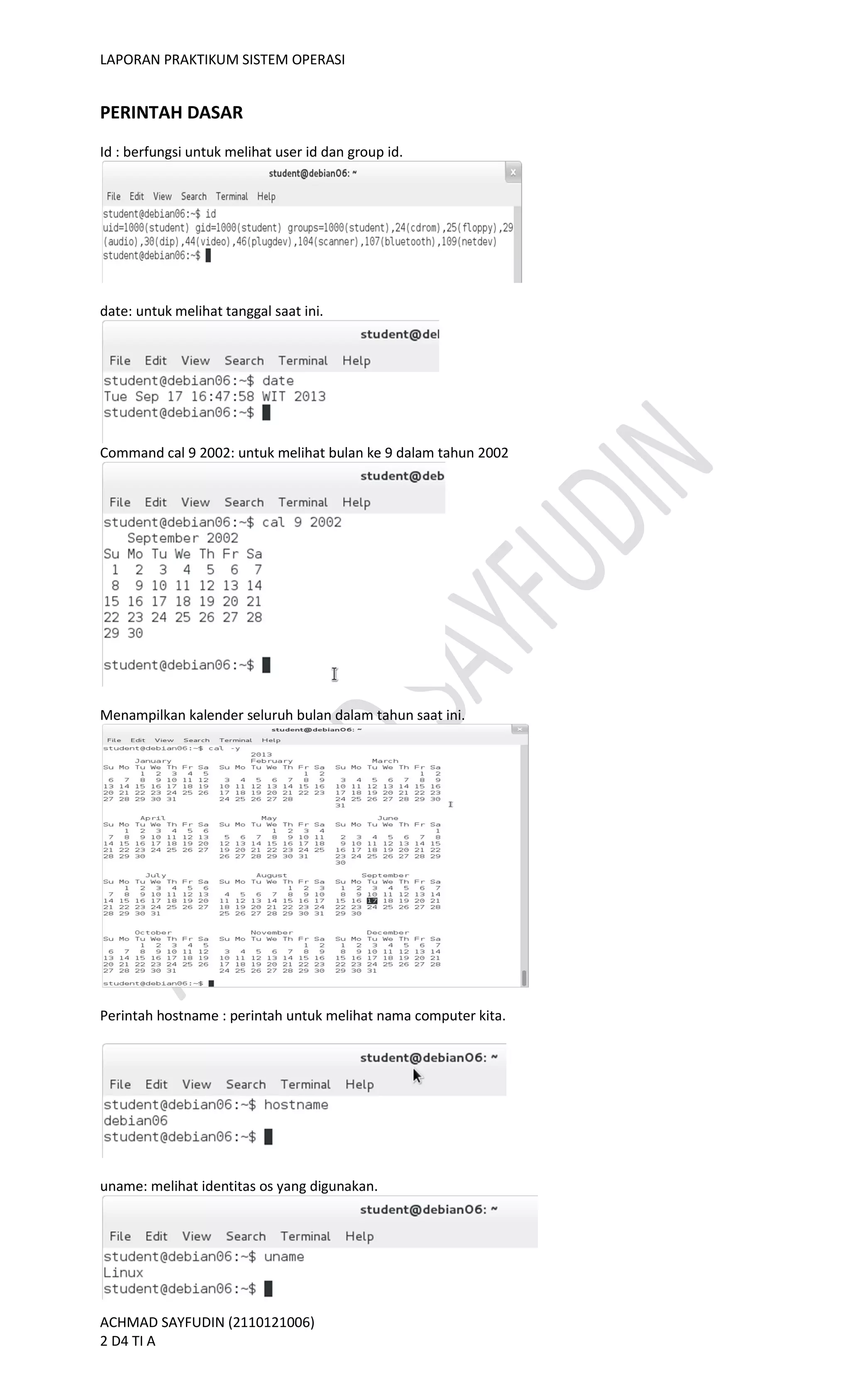 LAPORAN PRAKTIKUM SISTEM OPERASI
ACHMAD SAYFUDIN (2110121006)
2 D4 TI A
PERINTAH DASAR
Id : berfungsi untuk melihat user id dan group id.
date: untuk melihat tanggal saat ini.
Command cal 9 2002: untuk melihat bulan ke 9 dalam tahun 2002
Menampilkan kalender seluruh bulan dalam tahun saat ini.
Perintah hostname : perintah untuk melihat nama computer kita.
uname: melihat identitas os yang digunakan.
 