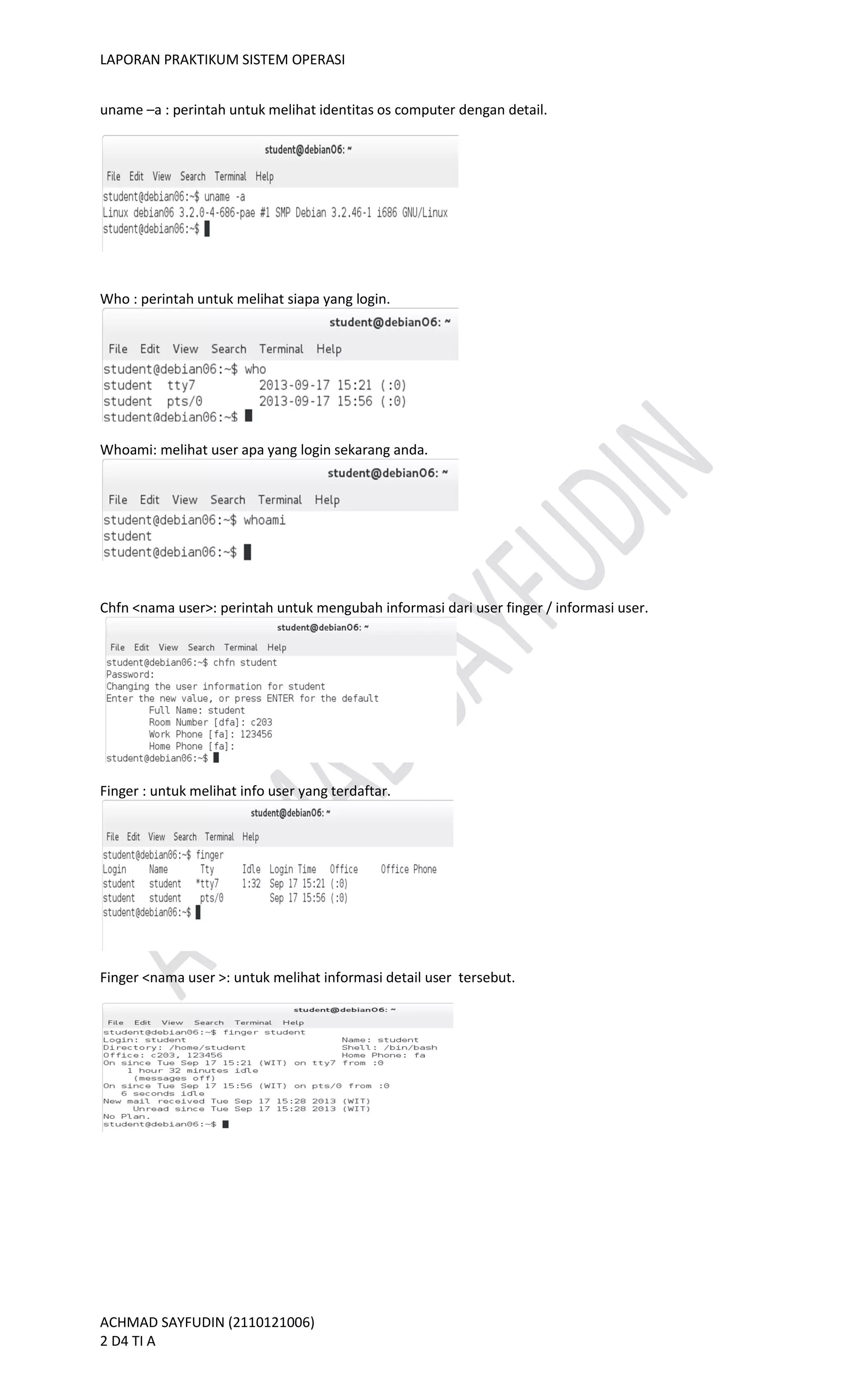 LAPORAN PRAKTIKUM SISTEM OPERASI
ACHMAD SAYFUDIN (2110121006)
2 D4 TI A
uname –a : perintah untuk melihat identitas os computer dengan detail.
Who : perintah untuk melihat siapa yang login.
Whoami: melihat user apa yang login sekarang anda.
Chfn <nama user>: perintah untuk mengubah informasi dari user finger / informasi user.
Finger : untuk melihat info user yang terdaftar.
Finger <nama user >: untuk melihat informasi detail user tersebut.
 