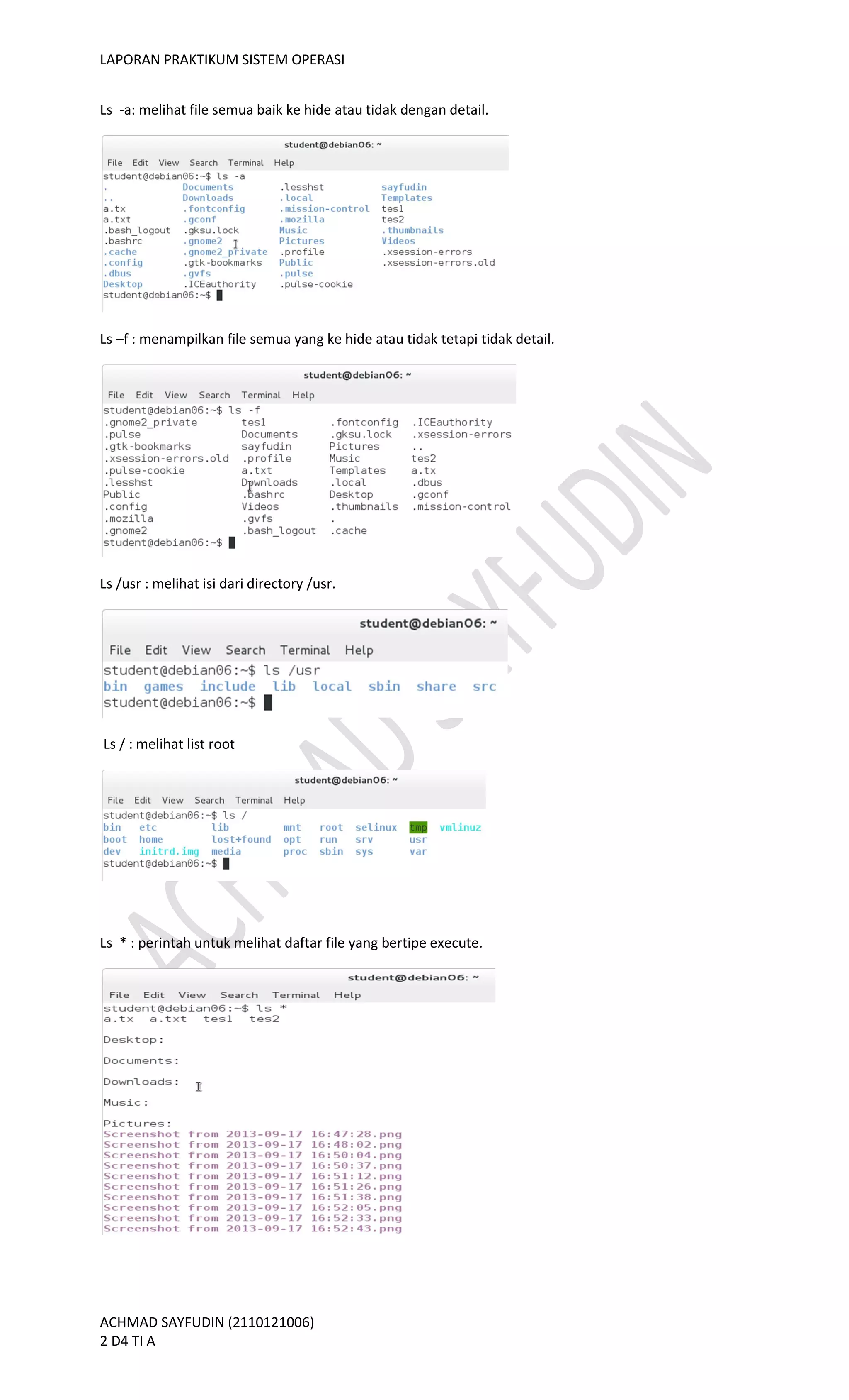 LAPORAN PRAKTIKUM SISTEM OPERASI
ACHMAD SAYFUDIN (2110121006)
2 D4 TI A
Ls -a: melihat file semua baik ke hide atau tidak dengan detail.
Ls –f : menampilkan file semua yang ke hide atau tidak tetapi tidak detail.
Ls /usr : melihat isi dari directory /usr.
Ls / : melihat list root
Ls * : perintah untuk melihat daftar file yang bertipe execute.
 
