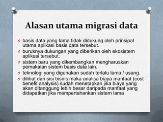 Alasan utama migrasi data
O basis data yang lama tidak didukung oleh prinsipal
    utama aplikasi basis data tersebut.
O   buruknya dukungan yang diberikan oleh ekosistem
    aplikasi tersebut.
O   sistem baru yang dikembangkan mengharuskan
    pemakaian sistem basis data lain.
O   teknologi yang digunakan sudah terlalu lama / usang.
O   dilihat dari sisi bisnis maka analisa biaya manfaat (cost
    benefit analysis) sudah menetapkan jika biaya yang
    akan ditanggung lebih besar daripada manfaat yang
    didapatkan jika mempertahankan sistem lama
 