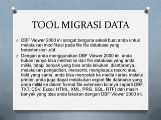 TOOL MIGRASI DATA
O DBF Viewer 2000 ini sangat berguna sekali buat anda untuk
  melakukan modifikasi pada file file database yang
  berextension .dbf.
O Dengan anda menggunakan DBF Viewer 2000 ini, anda
  bukan hanya bisa melihat isi dari file database yang anda
  miliki, tetapi banyak yang bisa anda lakukan, diantaranya,
  melakukan pengeditan, mensortir, menghapus record atau
  field yang sama, anda bisa mencetak ke media kertas melalui
  printer, anda juga dapat melakukan export file database yang
  anda miliki ke dalam format file extension lainnya seperti DBF,
  TXT, CSV, Excel, HTML, XML, PRG, SQL, RTF) dan masih
  banyak yang bisa anda lakukan dengan DBF Viewer 2000 ini.
 