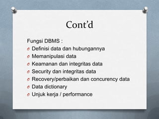 Cont’d
Fungsi DBMS :
O Definisi data dan hubungannya
O Memanipulasi data
O Keamanan dan integritas data
O Security dan integritas data
O Recovery/perbaikan dan concurency data
O Data dictionary
O Unjuk kerja / performance
 