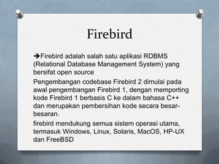 Firebird
Firebird adalah salah satu aplikasi RDBMS
(Relational Database Management System) yang
bersifat open source
Pengembangan codebase Firebird 2 dimulai pada
awal pengembangan Firebird 1, dengan memporting
kode Firebird 1 berbasis C ke dalam bahasa C++
dan merupakan pembersihan kode secara besar-
besaran.
firebird mendukung semua sistem operasi utama,
termasuk Windows, Linux, Solaris, MacOS, HP-UX
dan FreeBSD
 