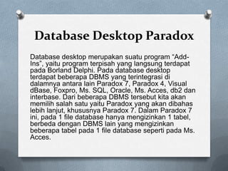 Database Desktop Paradox
Database desktop merupakan suatu program “Add-
Ins”, yaitu program terpisah yang langsung terdapat
pada Borland Delphi. Pada database desktop
terdapat beberapa DBMS yang terintegrasi di
dalamnya antara lain Paradox 7, Paradox 4, Visual
dBase, Foxpro, Ms. SQL, Oracle, Ms. Acces, db2 dan
interbase. Dari beberapa DBMS tersebut kita akan
memilih salah satu yaitu Paradox yang akan dibahas
lebih lanjut, khususnya Paradox 7. Dalam Paradox 7
ini, pada 1 file database hanya mengizinkan 1 tabel,
berbeda dengan DBMS lain yang mengizinkan
beberapa tabel pada 1 file database seperti pada Ms.
Acces.
 