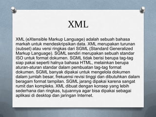 XML
XML (eXtensible Markup Language) adalah sebuah bahasa
markah untuk mendeskripsikan data. XML merupakan turunan
(subset) atau versi ringkas dari SGML (Standard Generalized
Markup Language). SGML sendiri merupakan sebuah standar
ISO untuk format dokumen. SGML tidak berisi berupa tag-tag
siap pakai seperti halnya bahasa HTML, melainkan berupa
aturan-aturan standar dalam pembuatan tag-tag format
dokumen. SGML banyak dipakai untuk mengelola dokumen
dalam jumlah besar, frekuensi revisi tinggi dan dibutuhkan dalam
beragam format tampilan. SGML jarang dipakai karena sangat
rumit dan kompleks. XML dibuat dengan konsep yang lebih
sederhana dan ringkas, tujuannya agar bisa dipakai sebagai
aplikasi di desktop dan jaringan Internet.
 