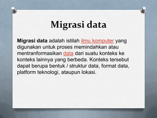 Migrasi data
Migrasi data adalah istilah ilmu komputer yang
digunakan untuk proses memindahkan atau
mentranformasikan data dari suatu konteks ke
konteks lainnya yang berbeda. Konteks tersebut
dapat berupa bentuk / struktur data, format data,
platform teknologi, ataupun lokasi.
 