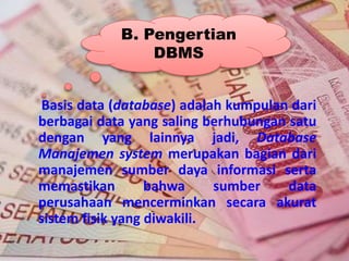 Basis data (database) adalah kumpulan dari
berbagai data yang saling berhubungan satu
dengan yang lainnya jadi, Database
Manajemen system merupakan bagian dari
manajemen sumber daya informasi serta
memastikan bahwa sumber data
perusahaan mencerminkan secara akurat
sistem fisik yang diwakili.
B. Pengertian
DBMS