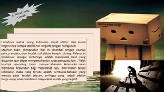 Lemahnya watak orang Indonesia dapat dilihat dari mulai
tergerusnya budaya sendiri dan terganti dengan budaya lain.
Mochtar Lubis mengatakan hal ini ditandai dengan adanya
pelacuran-pelacuran Intelektual dalam banyak bidang. Pelacuran
intelektual sebagai contohnya adalah manipulasi hasil yang
ditujukan agar dapat mempertahankan suatu penguasa lain. . Tidak
kuatnya seseorang dalam mempertahankan kebenaran akan
membawa keburukan bagi masyarakat luas, dikerenakan tanpa
kebenaran maka yang terjadi adalah pembolak-balikkan yang
menuju pada ketidak jelasan, sehingga yang terjadi adalah
bergesernya nilai-nilai dalam masyarakat kearah yang negatif.
 