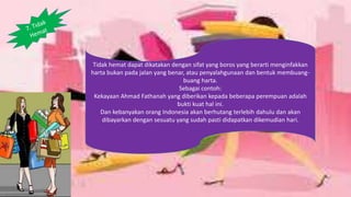 Tidak hemat dapat dikatakan dengan sifat yang boros yang berarti menginfakkan
harta bukan pada jalan yang benar, atau penyalahgunaan dan bentuk membuang-
buang harta.
Sebagai contoh:
Kekayaan Ahmad Fathanah yang diberikan kepada beberapa perempuan adalah
bukti kuat hal ini.
Dan kebanyakan orang Indonesia akan berhutang terlebih dahulu dan akan
dibayarkan dengan sesuatu yang sudah pasti didapatkan dikemudian hari.
 