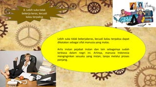 8. Lebih suka tidak
bekerja keras, kecuali
kalau terpaksa
Lebih suka tidak bekerjakeras, kecuali kalau terpaksa dapat
dikatakan sebagai sifat manusia yang malas.
Artis instan pejabat instan dan lain sebagainya sudah
terbiasa dalam negri ini. Artinya, manusia Indonesia
menginginkan sesuatu yang instan, tanpa melalui proses
panjang.
 