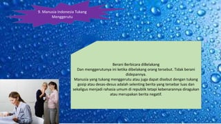 9. Manusia Indonesia Tukang
Menggerutu
Berani Berbicara diBelakang
Dan menggerutunya ini ketika dibelakang orang tersebut. Tidak berani
didepannya.
Manusia yang tukang menggerutu atau juga dapat disebut dengan tukang
gosip atau desas-desus adalah selenting berita yang tersebar luas dan
sekaligus menjadi rahasia umum di republik tetapi kebenarannya diragukan
atau merupakan berita negatif.
 