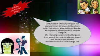 Cemburu adalah ketakutan/kecurigaan akan
adanya ancaman, persaingan, ketidaksetiaan.
Dalam KBBI cemburu adalah keirihatian, kesirikan,
kecurugaan dan kekurangpercayaan terhadap
orang lain.
Sifat inilah yang mungkin membuat bangsa ini
tetap terpuruk. Karena ketika ada manusia yang
lebih dan partai yang lebih baik
maka akan dihancurkan lewat berbagai cara.
 