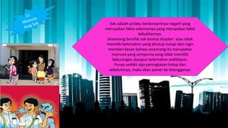 Sok adalah prilaku berkonsentrasi negatif yang
merupakan fakta sebenarnya yang merupakan fakta
kebalikannya.
Seseorang bersifat sok karena disadari atau tidak
memiliki kelemahan yang ditutup-tutupi dan ingin
memberi kesan bahwa seseorang itu merupakan
manusia yang sempurna yang tidak memiliki
kekurangan ataupun kelemahan sedikitpun.
Punya sedikit saja peningkatan hidup dari
sebelumnya, maka akan pamer ke tetangganya.
 