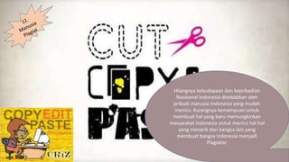 Hilangnya kebudayaan dan kepribadian
Nasioanal Indonesia disebabkan oleh
pribadi manusia Indonesia yang mudah
meniru. Kurangnya kemampuan untuk
membuat hal yang baru memungkinkan
masyarakat Indonesia untuk meniru hal-hal
yang menarik dari bangsa lain yang
membuat bangsa Indonesia menjadi
Plagiator.
 