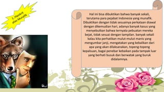 Hal ini bisa dibuktikan bahwa banyak sekali,
terutama para pejabat Indonesia yang munafik.
Dibuktikan dengan tidak sesuainya perkataan diawal
dengan dikemudian hari, adanya banyak kasus yang
menyebutkan bahwa ternyata pebuatan mereka
bejat, tidak sesuai dengan tampilan. banyak sekali
kalau kita perhatikan mulut-mulut manis yang
mengumbar janji, mengatakan yang kebalikan dari
apa yang akan dilaksanakan, topeng-topeng
kepalsuan, bagai penebar kebaikan pada tampak luar
yang berhati busuk dan berwatak yang buruk
didalamnya.
 