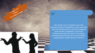 kata “bukan saya” merupakan suatu kata
penyelamat dalam menghadapi sesuatu yang tidak
baik atau berakibat buruk. Lepas dari tanggung
jawab dengan mengatakan “saya hanya
melaksanakan tugas dari atasan” merupakan
pembelaan paling ampuh dari suatu kesalahan
yang dilakukan. dalam Manusia Indonesia
 