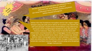 bahwa nilai-nilai Feodalisme merupakan warisan dari negara-negara
kerajaan yang ada pada jaman dahulu di nusantara, lalu diambil alih
oleh para penjajah, terjadi revolusi kemerdekaan yang sebenarnya
bertujuan untuk menghilangkan feodalisme yang ada pada diri
manusia Indonesia. Sikap-sikap feodal ini bersifat destruktif
dikarenakan seorang bawahan akan menganggap mereka yang lebih
tinggi dari mereka adalah benar dalam setiap tindakannya, ketidak
bolehan dalam menyangkal walau itu salah sekalipun merupakan
salah satu keburukan dari feodalisme, selain itu juga menghancurkan
harkat dan martabat manusia sebagai manusia yang sama derajatnya
dengan manusia lain.
 