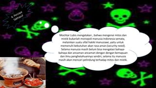 Mochtar Lubis mengatakan , bahwa mengenai mitos dan
mistik bukanlah monopoli manusia Indonesia semata,
melainkan suatu sifat hakiki manusiawi, yaitu untuk
memenuhi kebutuhan akan rasa aman (security need).
Selama manusia masih belum bisa mengatasi bahaya-
bahaya dan ancaman-ancaman dengan dengan kemapuan
dan ilmu penghetahuannya sendiri, selama itu manusia
masih akan mencari pelindung terhadap mitos dan mistik.
 