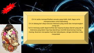 Ciri ini selalu memperlihatkan sesuatu yang indah, baik, bagus serta
mempesonakan untuk dipandang.
Ciri ini datang dari sikap manusia Indonesia yang ramah dan menyenangkan
orang lain.
hal ini memang sudah dapat terlihat dari kayanya budaya daerah yang ada di
Indonesia yang dalam tiap-tiap daerahnya memiliki keseniannya masing-
masing. Kesenian merupakan hasil dari kebudayaan, dengan demikian maka
masyarakat
 