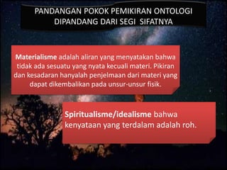 PANDANGAN POKOK PEMIKIRAN ONTOLOGI
DIPANDANG DARI SEGI SIFATNYA
Materialisme adalah aliran yang menyatakan bahwa
tidak ada sesuatu yang nyata kecuali materi. Pikiran
dan kesadaran hanyalah penjelmaan dari materi yang
dapat dikembalikan pada unsur-unsur fisik.
Spiritualisme/idealisme bahwa
kenyataan yang terdalam adalah roh.
 