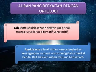 ALIRAN YANG BERKAITAN DENGAN
ONTOLOGI
Nihilisme adalah sebuah doktrin yang tidak
mengakui validitas alternatif yang fositif.
Agnitisisme adalah faham yang mengingkari
kesanggupan manusia untuk mengetahui hakikat
benda. Baik hakikat materi maupun hakikat roh.
 