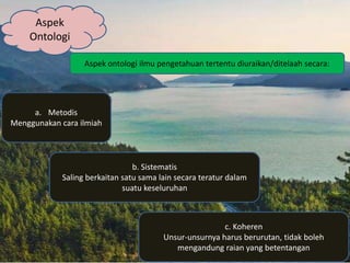 Aspek
Ontologi
Aspek ontologi ilmu pengetahuan tertentu diuraikan/ditelaah secara:
a. Metodis
Menggunakan cara ilmiah
b. Sistematis
Saling berkaitan satu sama lain secara teratur dalam
suatu keseluruhan
c. Koheren
Unsur-unsurnya harus berurutan, tidak boleh
mengandung raian yang betentangan
 