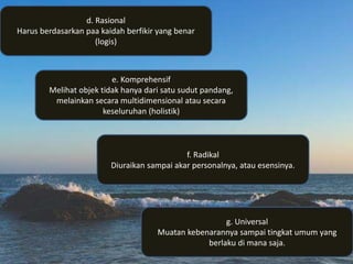 g. Universal
Muatan kebenarannya sampai tingkat umum yang
berlaku di mana saja.
f. Radikal
Diuraikan sampai akar personalnya, atau esensinya.
e. Komprehensif
Melihat objek tidak hanya dari satu sudut pandang,
melainkan secara multidimensional atau secara
keseluruhan (holistik)
d. Rasional
Harus berdasarkan paa kaidah berfikir yang benar
(logis)
 