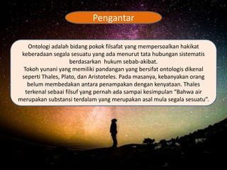 Ontologi adalah bidang pokok filsafat yang mempersoalkan hakikat
keberadaan segala sesuatu yang ada menurut tata hubungan sistematis
berdasarkan hukum sebab-akibat.
Tokoh yunani yang memiliki pandangan yang bersifat ontologis dikenal
seperti Thales, Plato, dan Aristoteles. Pada masanya, kebanyakan orang
belum membedakan antara penampakan dengan kenyataan. Thales
terkenal sebaai filsuf yang pernah ada sampai kesimpulan “Bahwa air
merupakan substansi terdalam yang merupakan asal mula segala sesuatu”.
Pengantar
 