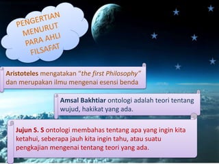 Aristoteles mengatakan “the first Philosophy”
dan merupakan ilmu mengenai esensi benda
Amsal Bakhtiar ontologi adalah teori tentang
wujud, hakikat yang ada.
Jujun S. S ontologi membahas tentang apa yang ingin kita
ketahui, seberapa jauh kita ingin tahu, atau suatu
pengkajian mengenai tentang teori yang ada.
 