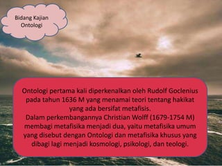 Bidang Kajian
Ontologi
Ontologi pertama kali diperkenalkan oleh Rudolf Goclenius
pada tahun 1636 M yang menamai teori tentang hakikat
yang ada bersifat metafisis.
Dalam perkembangannya Christian Wolff (1679-1754 M)
membagi metafisika menjadi dua, yaitu metafisika umum
yang disebut dengan Ontologi dan metafisika khusus yang
dibagi lagi menjadi kosmologi, psikologi, dan teologi.
 