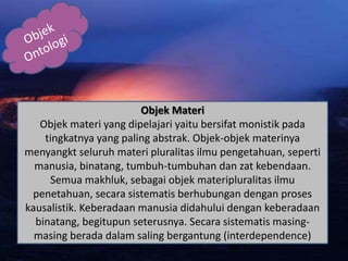 Objek Materi
Objek materi yang dipelajari yaitu bersifat monistik pada
tingkatnya yang paling abstrak. Objek-objek materinya
menyangkt seluruh materi pluralitas ilmu pengetahuan, seperti
manusia, binatang, tumbuh-tumbuhan dan zat kebendaan.
Semua makhluk, sebagai objek materipluralitas ilmu
penetahuan, secara sistematis berhubungan dengan proses
kausalistik. Keberadaan manusia didahului dengan keberadaan
binatang, begitupun seterusnya. Secara sistematis masing-
masing berada dalam saling bergantung (interdependence)
 