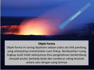 Objek Forma
Objek forma ini sering dipahami sebaai sudut ata titik pandang,
yang selanjutnya menentukan ruan linkup. Berdasarkan ruang
lingkup studi inilah selanjutnya ilmu pengetahuan berkembang
menjadi prular, berbeda-beda dan cenderun saling terpisah
antara satu dengan yang lainnya
 