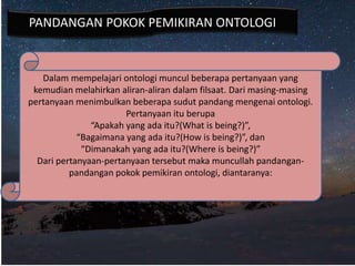 Dalam mempelajari ontologi muncul beberapa pertanyaan yang
kemudian melahirkan aliran-aliran dalam filsaat. Dari masing-masing
pertanyaan menimbulkan beberapa sudut pandang mengenai ontologi.
Pertanyaan itu berupa
“Apakah yang ada itu?(What is being?)”,
“Bagaimana yang ada itu?(How is being?)”, dan
“Dimanakah yang ada itu?(Where is being?)”
Dari pertanyaan-pertanyaan tersebut maka muncullah pandangan-
pandangan pokok pemikiran ontologi, diantaranya:
PANDANGAN POKOK PEMIKIRAN ONTOLOGI
 