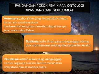 PANDANGAN POKOK PEMIKIRAN ONTOLOGI
DIPANDANG DARI SEGI JUMLAH
Monoisme yaitu aliran yang mengatakan bahwa
hanya ada satu kenyataan
fundamental.Kenyataan tersebut dapat berupa
jiwa, materi dan Tuhan.
Dualisme yaitu aliran yang menganggap adanya
dua substansiyang masing-masing berdiri sendiri.
Pluralisme adalah aliran yang menganggap
bahwa segenap macam bentuk merupakan
kenyataan dan semuanya nyata.
 
