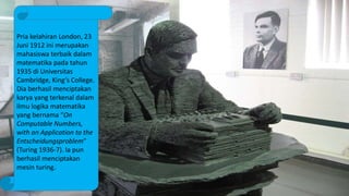 Pria kelahiran London, 23
Juni 1912 ini merupakan
mahasiswa terbaik dalam
matematika pada tahun
1935 di Universitas
Cambridge, King’s College.
Dia berhasil menciptakan
karya yang terkenal dalam
ilmu logika matematika
yang bernama “On
Computable Numbers,
with an Application to the
Entscheidungsproblem”
(Turing 1936-7). Ia pun
berhasil menciptakan
mesin turing.
 