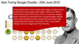 Turing berjasa besar karena peperangan Inggris dengan Jerman
yang berhasil dimenangkan oleh Inggris. Pada tahun 1949, ia
hijrah ke Manchester University, di situ ia memimpin sebagai
kepala laboratorium komputasi dan mengembangkan sebuah
mesin yang membantu untuk membentuk dasar-dasar pada
bidang kecerdasan buatan. Pada tahun 1951, Turing dipilih
sebagai salah satu anggota dari Royal Society.
 