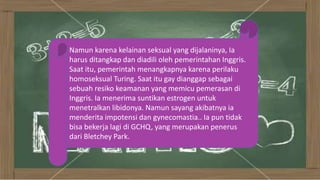 Namun karena kelainan seksual yang dijalaninya, Ia
harus ditangkap dan diadili oleh pemerintahan Inggris.
Saat itu, pemerintah menangkapnya karena perilaku
homoseksual Turing. Saat itu gay dianggap sebagai
sebuah resiko keamanan yang memicu pemerasan di
Inggris. Ia menerima suntikan estrogen untuk
menetralkan libidonya. Namun sayang akibatnya ia
menderita impotensi dan gynecomastia.. Ia pun tidak
bisa bekerja lagi di GCHQ, yang merupakan penerus
dari Bletchey Park.
 