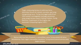 Tragis, orang yang berjasa ini akhirnya harus
ditemukan bunuh diri setelah memakan apel yang
mengandung racun. Turing meninggal pada 8 Juni
1954 setelah meninggalkan berbagai penemuan
yang sangat berjasa seperti Halting Problem, Turing
Machine, Cryptanaysis of the Enigma, dan
Automatic Computing Engine ( ACE ).
Namun akhirnya Ratu Elizabeth II, memulihkan nama Turing setelah 60 tahun
kematiannya. Ratu Inggris memaafkan kesalahan Turing karena penemuannya yang
begitu berjasa.
 