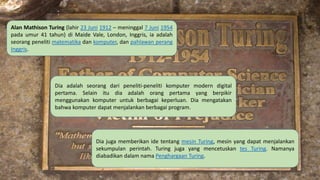 Alan Mathison Turing (lahir 23 Juni 1912 – meninggal 7 Juni 1954
pada umur 41 tahun) di Maide Vale, London, Inggris, ia adalah
seorang peneliti matematika dan komputer, dan pahlawan perang
Inggris.
Dia adalah seorang dari peneliti-peneliti komputer modern digital
pertama. Selain itu dia adalah orang pertama yang berpikir
menggunakan komputer untuk berbagai keperluan. Dia mengatakan
bahwa komputer dapat menjalankan berbagai program.
Dia juga memberikan ide tentang mesin Turing, mesin yang dapat menjalankan
sekumpulan perintah. Turing juga yang mencetuskan tes Turing. Namanya
diabadikan dalam nama Penghargaan Turing.
 